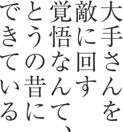 大手さんを 敵に回す覚 悟なんて、 とうの昔に できている