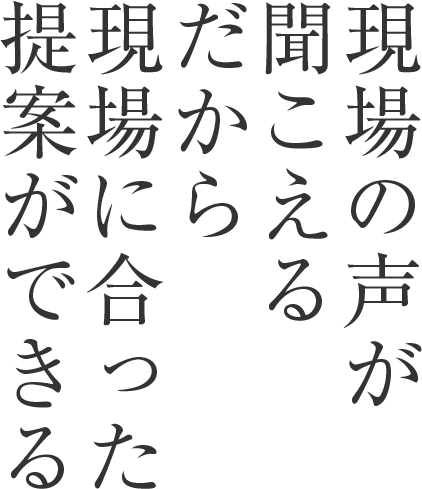 現場の声が 聞こえる だから現場 に合った提 案ができる